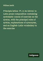 Principia latina- Pt. 4: An introd. to Latin prose composition containing systematic course of exercise on the syntax, with the principal rules of syntax, explanations of synonyms, and an English-Latin vocabulary to the exercise