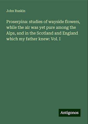 Proserpina: studies of wayside flowers, while the air was yet pure among the Alps, and in the Scotland and England which my father knew: Vol. I