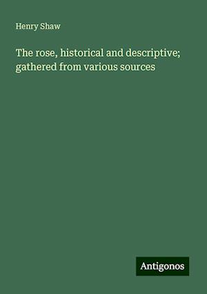 The rose, historical and descriptive; gathered from various sources