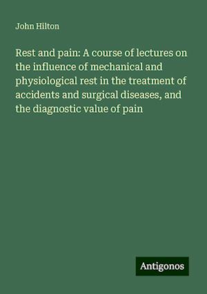 Rest and pain: A course of lectures on the influence of mechanical and physiological rest in the treatment of accidents and surgical diseases, and the diagnostic value of pain