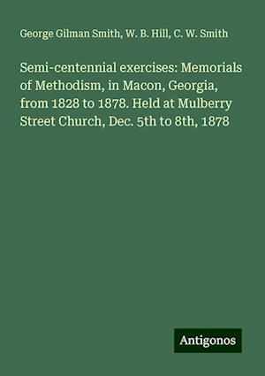 Semi-centennial exercises: Memorials of Methodism, in Macon, Georgia, from 1828 to 1878. Held at Mulberry Street Church, Dec. 5th to 8th, 1878