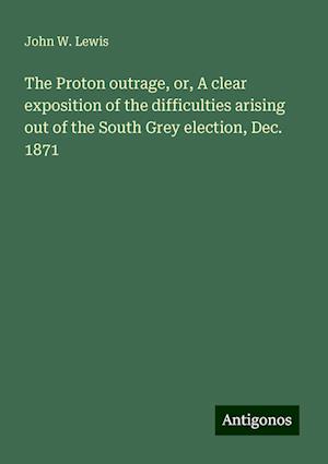 The Proton outrage, or, A clear exposition of the difficulties arising out of the South Grey election, Dec. 1871