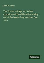 The Proton outrage, or, A clear exposition of the difficulties arising out of the South Grey election, Dec. 1871