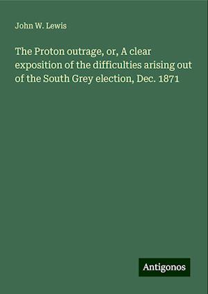 The Proton outrage, or, A clear exposition of the difficulties arising out of the South Grey election, Dec. 1871