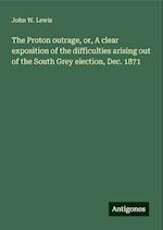 The Proton outrage, or, A clear exposition of the difficulties arising out of the South Grey election, Dec. 1871