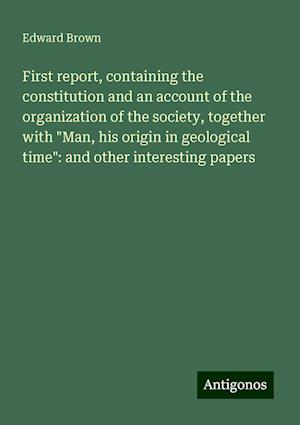 First report, containing the constitution and an account of the organization of the society, together with "Man, his origin in geological time": and other interesting papers