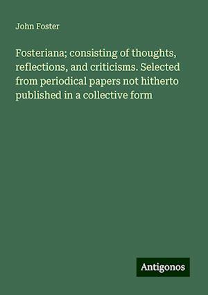 Fosteriana; consisting of thoughts, reflections, and criticisms. Selected from periodical papers not hitherto published in a collective form