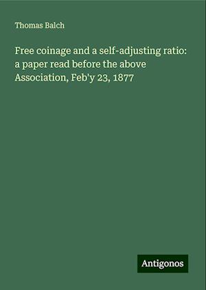 Free coinage and a self-adjusting ratio: a paper read before the above Association, Feb'y 23, 1877