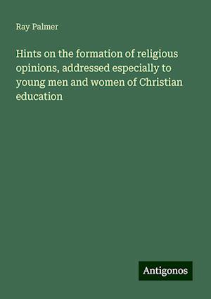 Hints on the formation of religious opinions, addressed especially to young men and women of Christian education