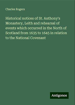 Historical notices of St. Anthony's Monastery, Leith and rehearsal of events which occurred in the North of Scotland from 1635 to 1645 in relation to the National Covenant