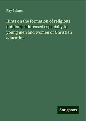 Hints on the formation of religious opinions, addressed especially to young men and women of Christian education