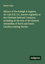 History of the Raleigh & Augusta Air-Line R.R. Co.: known originally as the Chatham Railroad Company, including all the acts of the General Assemblies of North and South Carolina relating thereto