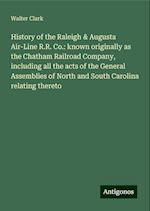 History of the Raleigh & Augusta Air-Line R.R. Co.: known originally as the Chatham Railroad Company, including all the acts of the General Assemblies of North and South Carolina relating thereto