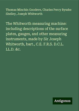 The Whitworth measuring machine: including descriptions of the surface plates, gauges, and other measuring instruments, made by Sir Joseph Whitworth, bart., C.E. F.R.S. D.C.L. LL.D. &c.