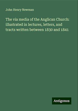 The via media of the Anglican Church: illustrated in lectures, letters, and tracts written between 1830 and 1841