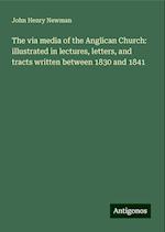 The via media of the Anglican Church: illustrated in lectures, letters, and tracts written between 1830 and 1841