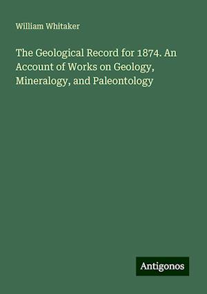 The Geological Record for 1874. An Account of Works on Geology, Mineralogy, and Paleontology