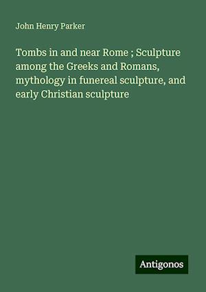 Tombs in and near Rome ; Sculpture among the Greeks and Romans, mythology in funereal sculpture, and early Christian sculpture