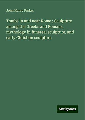 Tombs in and near Rome ; Sculpture among the Greeks and Romans, mythology in funereal sculpture, and early Christian sculpture