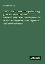 A first Latin course : comprehending grammar, delectus, and exercise-book, with vocabularies: for the use of the lower forms in public and private schools