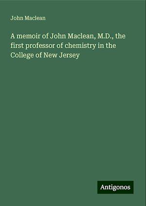 A memoir of John Maclean, M.D., the first professor of chemistry in the College of New Jersey