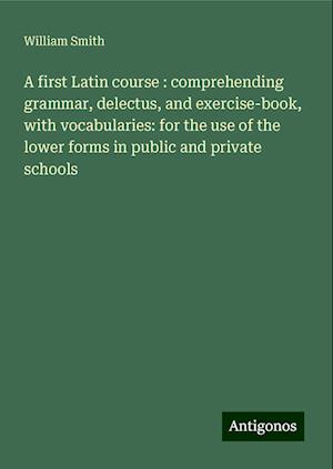 A first Latin course : comprehending grammar, delectus, and exercise-book, with vocabularies: for the use of the lower forms in public and private schools