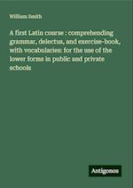 A first Latin course : comprehending grammar, delectus, and exercise-book, with vocabularies: for the use of the lower forms in public and private schools