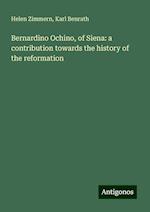 Bernardino Ochino, of Siena: a contribution towards the history of the reformation