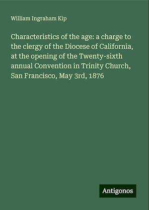 Characteristics of the age: a charge to the clergy of the Diocese of California, at the opening of the Twenty-sixth annual Convention in Trinity Church, San Francisco, May 3rd, 1876