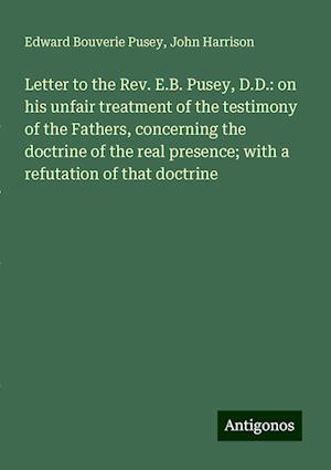 Letter to the Rev. E.B. Pusey, D.D.: on his unfair treatment of the testimony of the Fathers, concerning the doctrine of the real presence; with a refutation of that doctrine