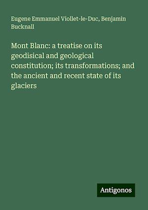 Mont Blanc: a treatise on its geodisical and geological constitution; its transformations; and the ancient and recent state of its glaciers