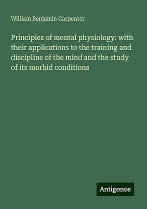 Principles of mental physiology: with their applications to the training and discipline of the mind and the study of its morbid conditions