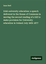 Irish university education: a speech delivered in the House of Commons in moving the second reading of a bill to make provision for University education in Ireland July 26th 1877