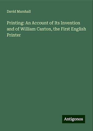 Printing: An Account of Its Invention and of William Caxton, the First English Printer