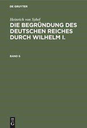 Heinrich von Sybel: Die Begründung des Deutschen Reiches durch Wilhelm I.. Band 6
