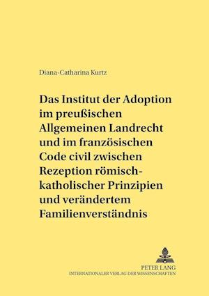 Das Institut Der Adoption Im Preussischen Allgemeinen Landrecht Und Im Franzoesischen Code Civil Zwischen Rezeption Roemisch-Rechtlicher Prinzipien Und Veraendertem Familienverstaendnis