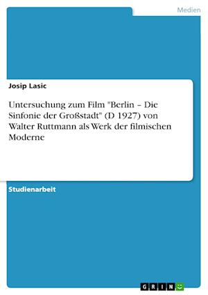Untersuchung Zum Film Berlin - Die Sinfonie Der Grossstadt (D 1927) Von Walter Ruttmann ALS Werk Der Filmischen Moderne