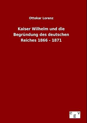 Kaiser Wilhelm Und Die Begründung Des Deutschen Reiches 1866 - 1871