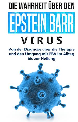 Die Wahrheit über den Epstein Barr Virus: Von der Diagnose über die Therapie und den Umgang mit EBV im Alltag bis zur Heilung