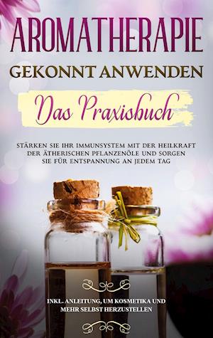 Aromatherapie gekonnt anwenden - Das Praxisbuch: Stärken Sie Ihr Immunsystem mit der Heilkraft der ätherischen Pflanzenöle und sorgen Sie für Entspannung an jedem Tag - inkl. Anleitung, um Kosmetika und mehr selbst herzustellen