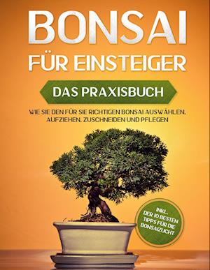 Bonsai für Einsteiger - Das Praxisbuch: Wie Sie den für Sie richtigen Bonsai auswählen, aufziehen, zuschneiden und pflegen - inkl. der 10 besten Tipps für die Bonsaizucht