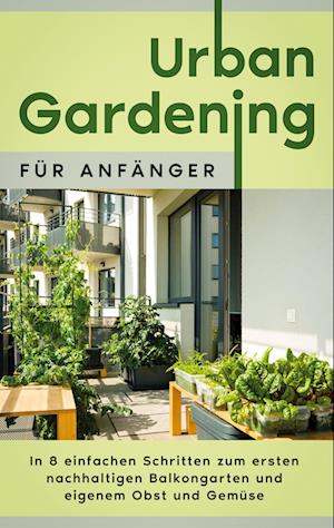 Urban Gardening für Anfänger: In 8 einfachen Schritten zum ersten nachhaltigen Balkongarten und eigenem Obst und Gemüse