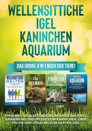 Wellensittiche | Igel | Kaninchen | Aquarium: Das große 4 in 1 Buch der Tiere! Erfahren Sie alles über die richtige Haltung, Ernährung und Pflege vom Kaninchen, über Fische und Vögel bis zum Garten-Igel