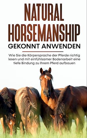 Natural Horsemanship gekonnt anwenden: Wie Sie die Körpersprache der Pferde richtig lesen und mit einfühlsamer Bodenarbeit eine tiefe Bindung zu Ihrem Pferd aufbauen