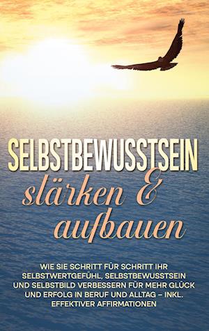 Selbstbewusstsein stärken & aufbauen: Wie Sie Schritt für Schritt Ihr Selbstwertgefühl, Selbstbewusstsein und Selbstbild verbessern für mehr Glück und Erfolg in Beruf und Alltag - inkl. effektiver Affirmationen