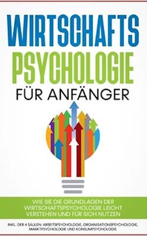 Wirtschaftspsychologie für Anfänger: Wie Sie die Grundlagen der Wirtschaftspsychologie leicht verstehen und für sich nutzen - inkl. der 4 Säulen: Arbeitspsychologie, Organisationspsychologie, Marktpsychologie und Konsumpsychologie