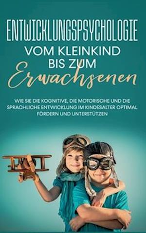 Entwicklungspsychologie - Vom Kleinkind bis zum Erwachsenen: Wie Sie die kognitive, die motorische und die sprachliche Entwicklung im Kindesalter optimal fördern und unterstützen