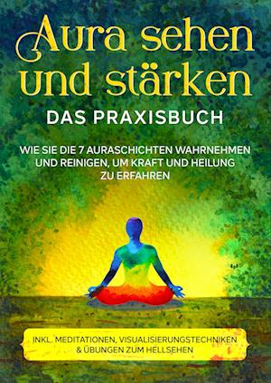 Aura sehen und stärken - Das Praxisbuch: Wie Sie die 7 Auraschichten wahrnehmen und reinigen, um Kraft und Heilung zu erfahren | inkl. Meditationen, Visualisierungstechniken & Übungen zum Hellsehen