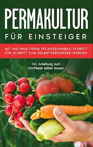 Permakultur für Einsteiger: Mit nachhaltigem Pflanzenanbau Schritt für Schritt zum Selbstversorger werden - inkl. Anleitung zum Hochbeet selber bauen