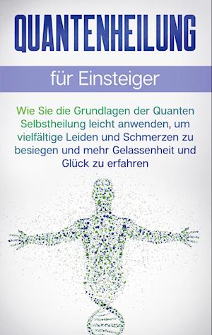 Quantenheilung für Einsteiger: Wie Sie die Grundlagen der Quanten Selbstheilung leicht anwenden, um vielfältige Leiden und Schmerzen zu besiegen und mehr Gelassenheit und Glück zu erfahren